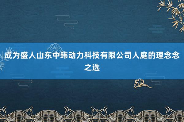 成为盛人山东中玮动力科技有限公司人庭的理念念之选